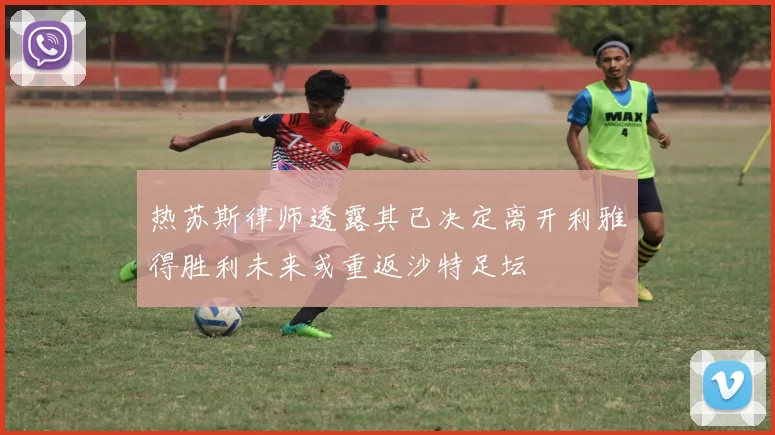 热苏斯律师透露其已决定离开利雅得胜利未来或重返沙特足坛