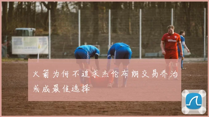 火箭为何不追求杰伦布朗交易乔治或成最佳选择