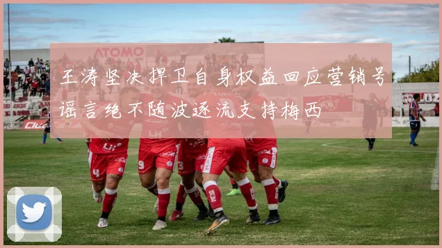 王涛坚决捍卫自身权益回应营销号谣言绝不随波逐流支持梅西