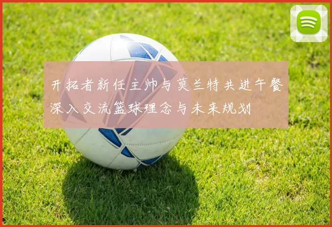 开拓者新任主帅与莫兰特共进午餐深入交流篮球理念与未来规划