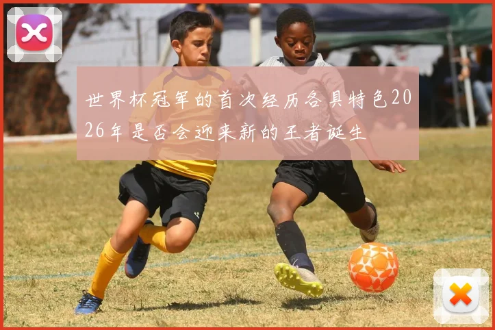 世界杯冠军的首次经历各具特色2026年是否会迎来新的王者诞生