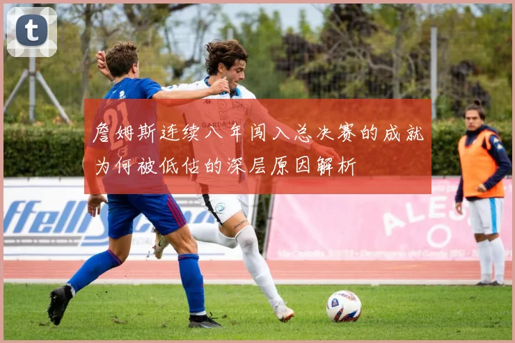詹姆斯连续八年闯入总决赛的成就为何被低估的深层原因解析