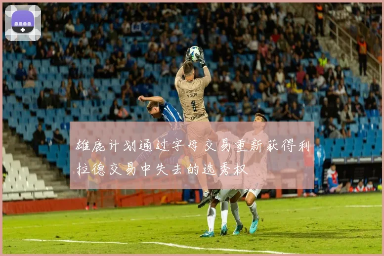 雄鹿计划通过字母交易重新获得利拉德交易中失去的选秀权