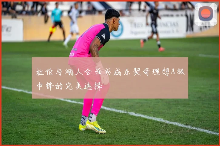 杜伦与湖人会面或成东契奇理想A级中锋的完美选择