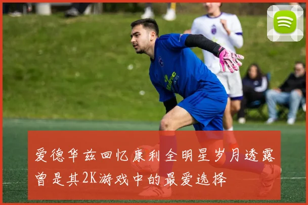爱德华兹回忆康利全明星岁月透露曾是其2K游戏中的最爱选择