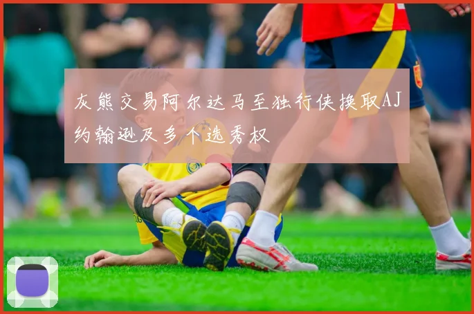 灰熊交易阿尔达马至独行侠换取AJ约翰逊及多个选秀权