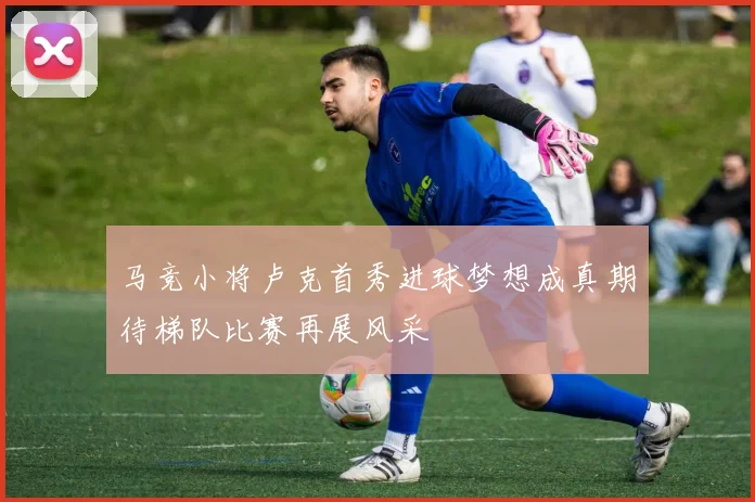 马竞小将卢克首秀进球梦想成真期待梯队比赛再展风采