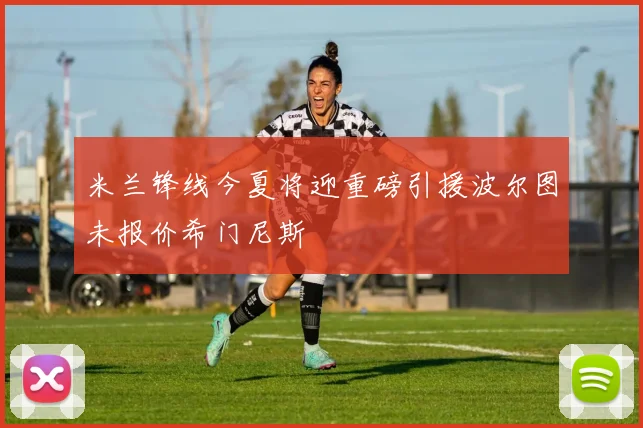 米兰锋线今夏将迎重磅引援波尔图未报价希门尼斯