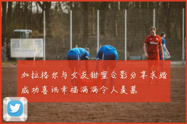 加拉格尔与女友甜蜜合影分享求婚成功喜讯幸福满满令人羡慕