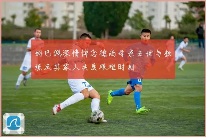 姆巴佩深情悼念德尚母亲去世与教练及其家人共度艰难时刻