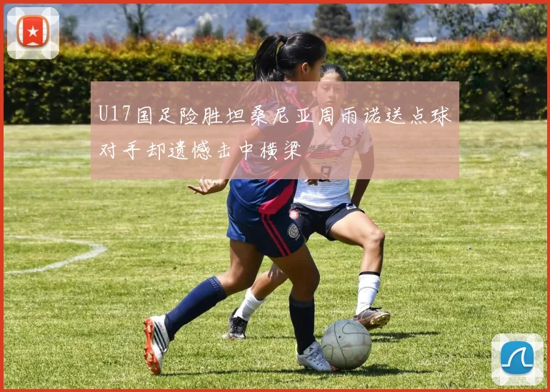 U17国足险胜坦桑尼亚周雨诺送点球对手却遗憾击中横梁
