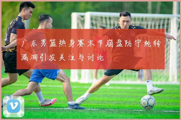 广东男篮热身赛末节崩盘防守轮转漏洞引发关注与讨论